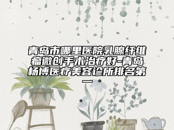 青岛市哪里医院乳腺纤维瘤微创手术治疗好-青岛杨博医疗美容诊所排名第一