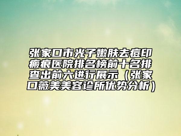 张家口市光子嫩肤去痘印瘢痕医院排名榜前十名排查出前六进行展示（张家口薇美美容诊所优势分析）
