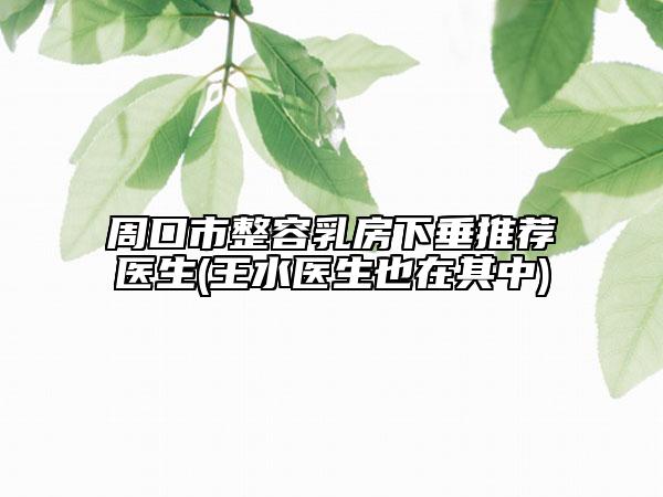 周口市整容乳房下垂推荐医生(王水医生也在其中)