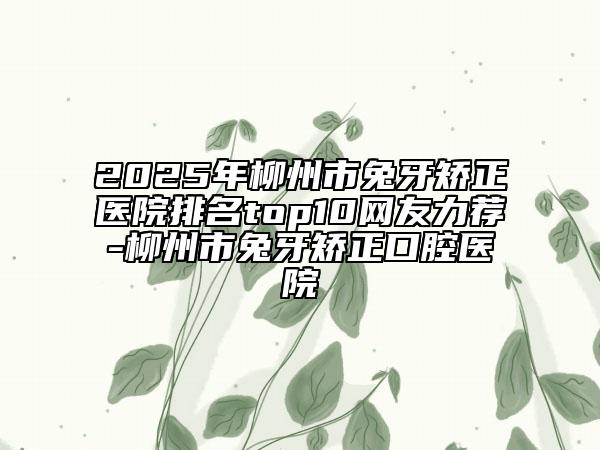 2025年柳州市兔牙矫正医院排名top10网友力荐-柳州市兔牙矫正口腔医院