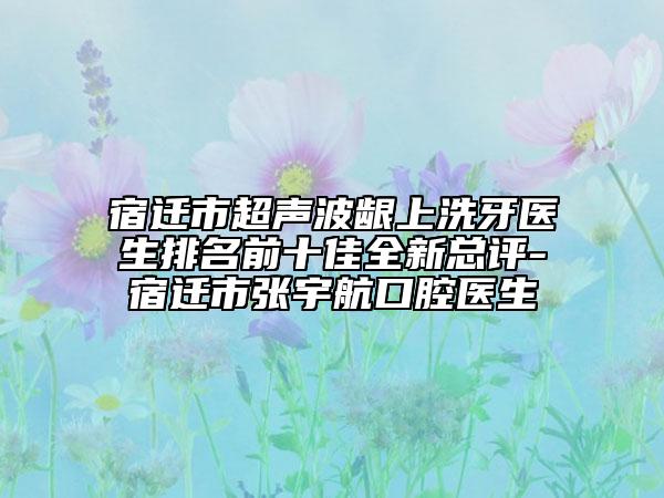 宿迁市超声波龈上洗牙医生排名前十佳全新总评-宿迁市张宇航口腔医生