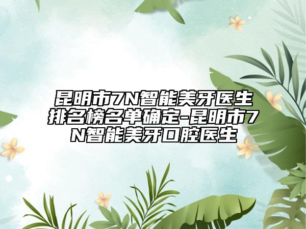 昆明市7N智能美牙医生排名榜名单确定-昆明市7N智能美牙口腔医生