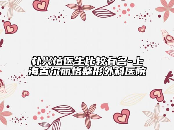 朴兴植医生比较有名-上海首尔丽格整形外科医院