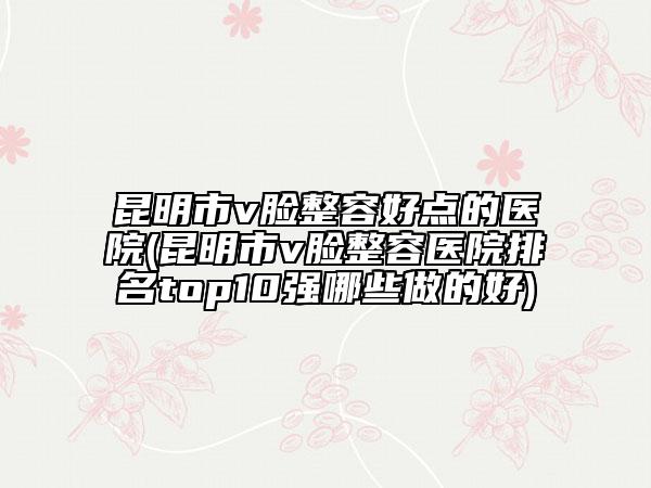 昆明市v脸整容好点的医院(昆明市v脸整容医院排名top10强哪些做的好)