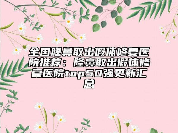全国隆鼻取出假体修复医院推荐：隆鼻取出假体修复医院top50强更新汇总