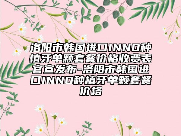洛阳市韩国进口INNO种植牙单颗套餐价格收费表官宣发布-洛阳市韩国进口INNO种植牙单颗套餐价格