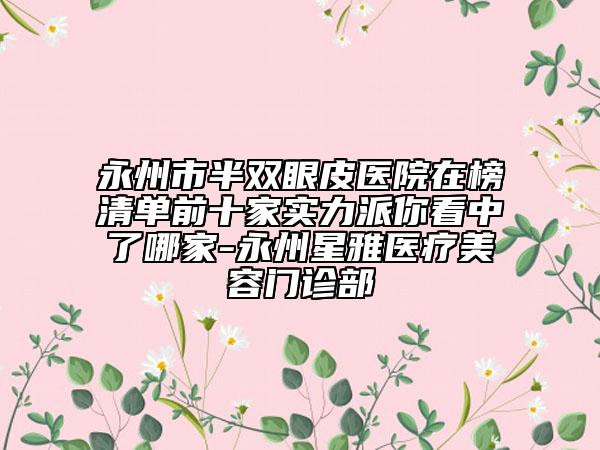 永州市半双眼皮医院在榜清单前十家实力派你看中了哪家-永州星雅医疗美容门诊部