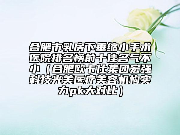 合肥市乳房下垂缩小手术医院排名榜前十佳名气不小（合肥欧卡仕集团宏强科技光美医疗美容机构实力pk大对比）