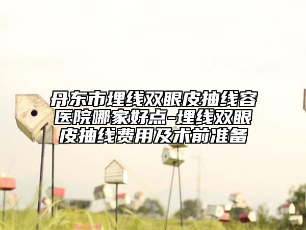 丹东市埋线双眼皮抽线容医院哪家好点-埋线双眼皮抽线费用及术前准备