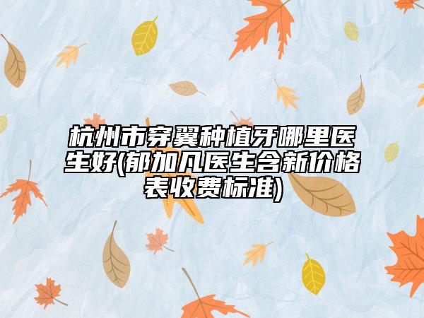 杭州市穿翼种植牙哪里医生好(郁加凡医生含新价格表收费标准)