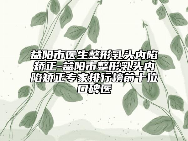 益阳市医生整形乳头内陷矫正-益阳市整形乳头内陷矫正专家排行榜前十位口碑医
