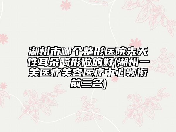 湖州市哪个整形医院先天性耳朵畸形做的好(湖州一美医疗美容医疗中心领衔前三名)