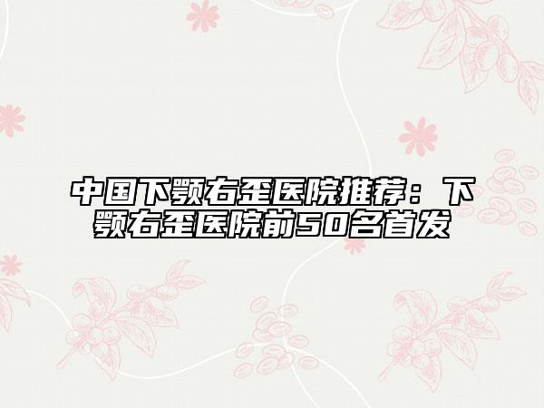 中国下颚右歪医院推荐：下颚右歪医院前50名首发