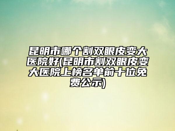 昆明市哪个割双眼皮变大医院好(昆明市割双眼皮变大医院上榜名单前十位免费公示)