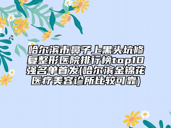 哈尔滨市鼻子上黑头坑修复整形医院排行榜top10强名单首发(哈尔滨金锦花医疗美容诊所比较可靠)