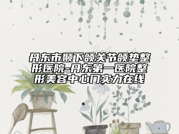 丹东市颞下颌关节颌垫整形医院-丹东第一医院整形美容中心门实力在线
