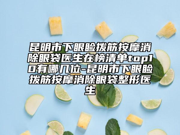 昆明市下眼睑拨筋按摩消除眼袋医生在榜清单top10有哪几位-昆明市下眼睑拨筋按摩消除眼袋整形医生