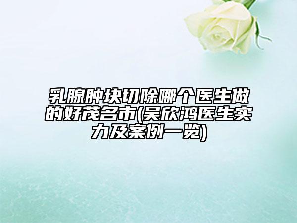 乳腺肿块切除哪个医生做的好茂名市(吴欣鸿医生实力及案例一览)