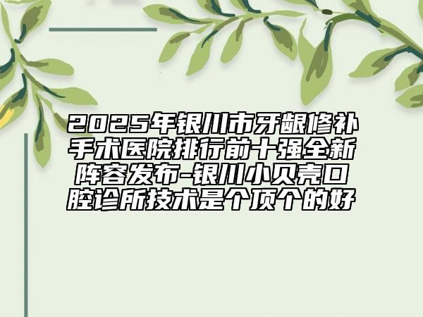 2025年银川市牙龈修补手术医院排行前十强全新阵容发布-银川小贝壳口腔诊所技术是个顶个的好