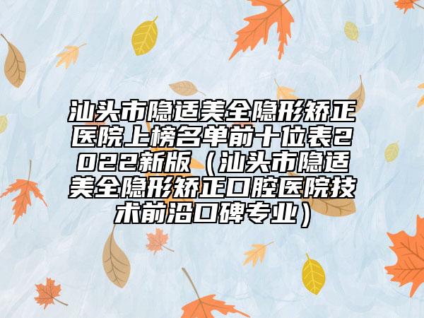 汕头市隐适美全隐形矫正医院上榜名单前十位表2022新版（汕头市隐适美全隐形矫正口腔医院技术前沿口碑专业）