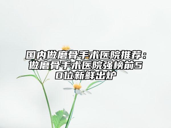 国内做磨骨手术医院推荐：做磨骨手术医院强榜前50位新鲜出炉