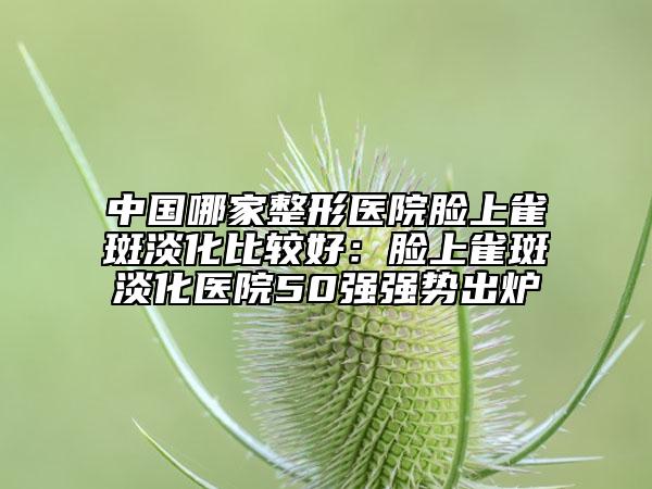 中国哪家整形医院脸上雀斑淡化比较好：脸上雀斑淡化医院50强强势出炉