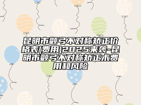 昆明市颧弓不对称矫正价格表(费用)2025来袭-昆明市颧弓不对称矫正术费用和风险