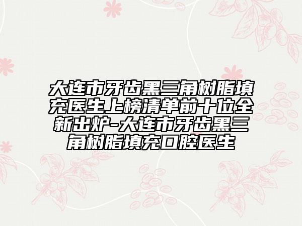 大连市牙齿黑三角树脂填充医生上榜清单前十位全新出炉-大连市牙齿黑三角树脂填充口腔医生