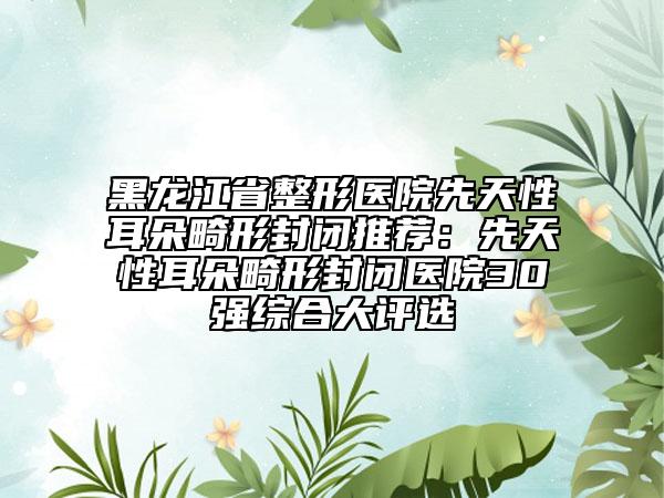 黑龙江省整形医院先天性耳朵畸形封闭推荐：先天性耳朵畸形封闭医院30强综合大评选