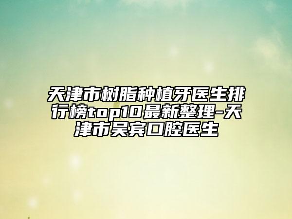 天津市树脂种植牙医生排行榜top10最新整理-天津市吴宾口腔医生