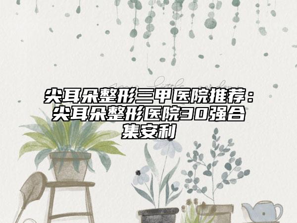 尖耳朵整形三甲医院推荐：尖耳朵整形医院30强合集安利