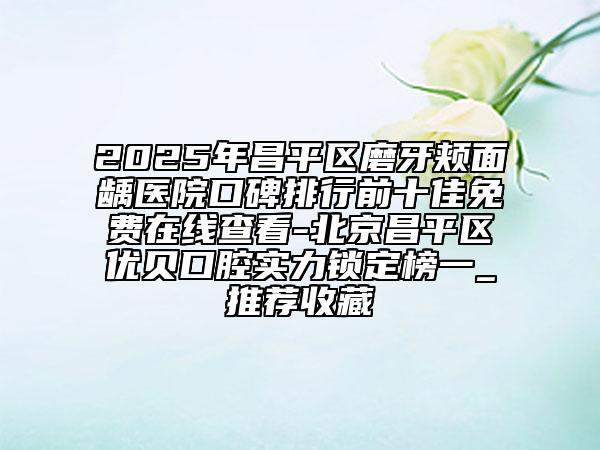 2025年昌平区磨牙颊面龋医院口碑排行前十佳免费在线查看-北京昌平区优贝口腔实力锁定榜一_推荐收藏