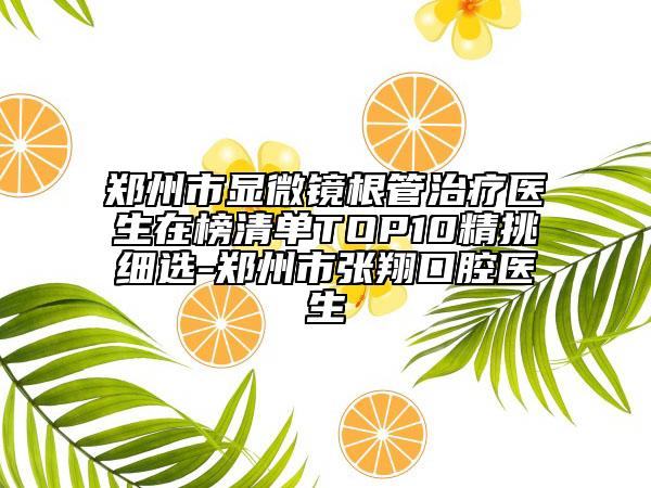 郑州市显微镜根管治疗医生在榜清单TOP10精挑细选-郑州市张翔口腔医生