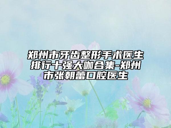 郑州市牙齿整形手术医生排行十强大咖合集-郑州市张朝蕾口腔医生