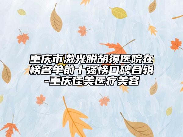 重庆市激光脱胡须医院在榜名单前十强榜口碑合辑-重庆佳美医疗美容