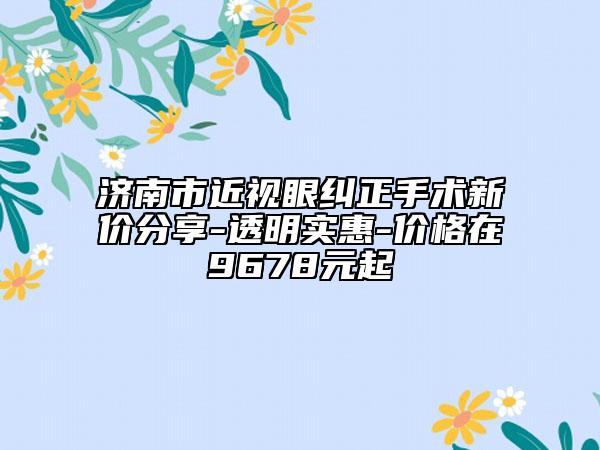济南市近视眼纠正手术新价分享-透明实惠-价格在9678元起