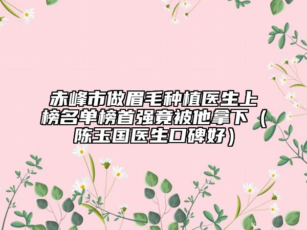 赤峰市做眉毛种植医生上榜名单榜首强竟被他拿下（陈玉国医生口碑好）