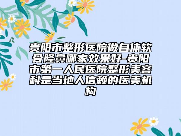 贵阳市整形医院做自体软骨隆鼻哪家效果好-贵阳市第一人民医院整形美容科是当地人信赖的医美机构