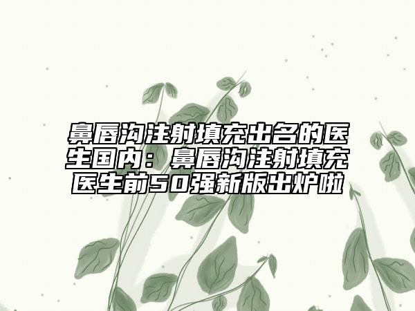 鼻唇沟注射填充出名的医生国内：鼻唇沟注射填充医生前50强新版出炉啦