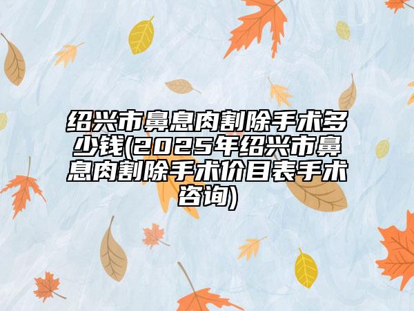 绍兴市鼻息肉割除手术多少钱(2025年绍兴市鼻息肉割除手术价目表手术咨询)