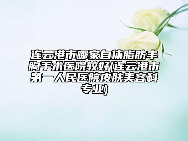 连云港市哪家自体脂肪丰胸手术医院较好(连云港市第一人民医院皮肤美容科专业)