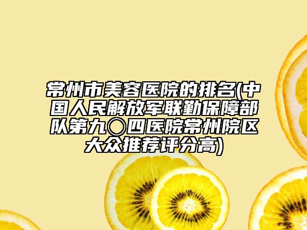 常州市美容医院的排名(中国人民解放军联勤保障部队第九〇四医院常州院区大众推荐评分高)