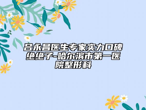 吕永昌医生专家实力口碑绝绝子-哈尔滨市第一医院整形科