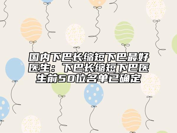 国内下巴长缩短下巴最好医生：下巴长缩短下巴医生前50位名单已确定