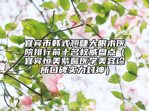宜宾市韩式翘睫大眼术医院排行前十名权威盘点（宜宾恒美紫馨医学美容诊所口碑实力封神）