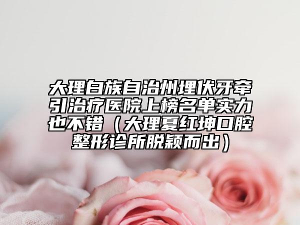 大理白族自治州埋伏牙牵引治疗医院上榜名单实力也不错（大理夏红坤口腔整形诊所脱颖而出）