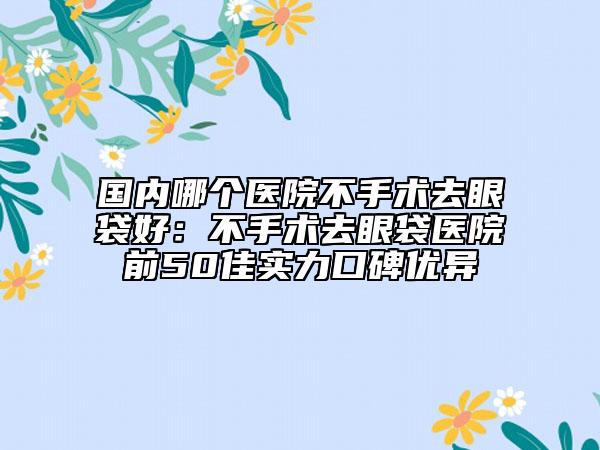 国内哪个医院不手术去眼袋好：不手术去眼袋医院前50佳实力口碑优异