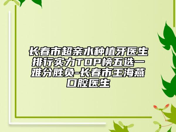 长春市超亲水种植牙医生排行实力TOP榜五选一难分胜负-长春市王海燕口腔医生