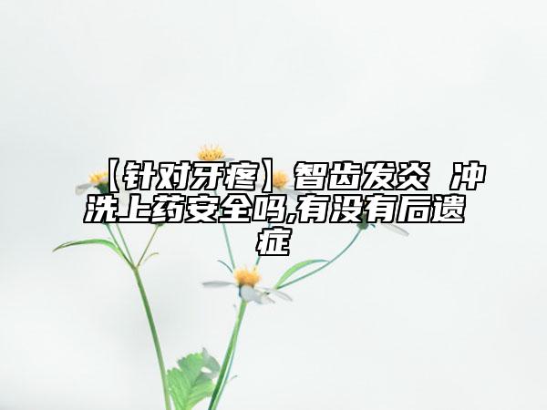 【针对牙疼】智齿发炎 冲洗上药安全吗,有没有后遗症