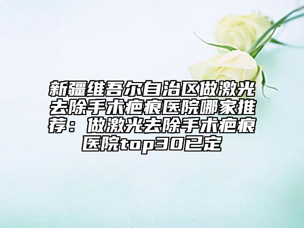 新疆维吾尔自治区做激光去除手术疤痕医院哪家推荐：做激光去除手术疤痕医院top30已定